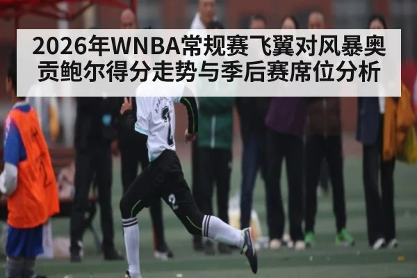 2026年WNBA常规赛飞翼对风暴奥贡鲍尔得分走势与季后赛席位分析
