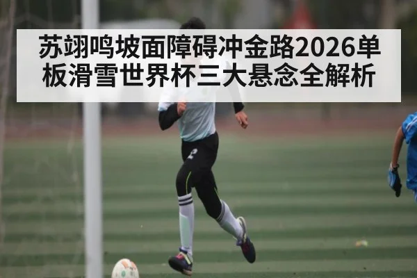 苏翊鸣坡面障碍冲金路2026单板滑雪世界杯三大悬念全解析